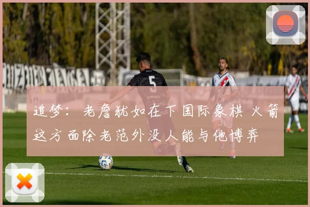 追梦：老詹犹如在下国际象棋 火箭这方面除老范外没人能与他博弈